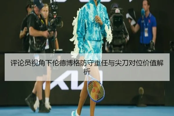 评论员视角下伦德博格防守重任与尖刀对位价值解析